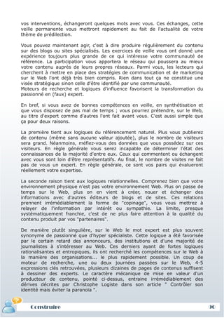 vos interventions, échangeront quelques mots avec vous. Ces échanges, cette
veille permanente vous mettront rapidement au fait de l'actualité de votre
thème de prédilection.

Vous pouvez maintenant agir, c'est à dire produire régulièrement du contenu
sur des blogs ou sites spécialisés. Les exercices de veille vous ont donné une
expérience toujours plus grande de ce qui intéresse votre communauté de
référence. La participation vous apportera le réseau qui poussera au mieux
votre contenu auprès de leurs propres réseaux. Parmi vous, les lecteurs qui
cherchent à mettre en place des stratégies de communication et de marketing
sur le Web l'ont déjà très bien compris. Rien dans tout ça ne constitue une
visée stratégique sinon celle d'être identifié par une communauté.
Moteurs de recherche et logiques d'influence favorisent la transformation du
passionné en (faux) expert.

En bref, si vous avez de bonnes compétences en veille, en synthétisation et
que vous disposez de pas mal de temps ; vous pourrez prétendre, sur le Web,
au titre d'expert comme d'autres l'ont fait avant vous. C'est aussi simple que
ça pour deux raisons.

La première tient aux logiques du référencement naturel. Plus vous publierez
de contenu (même sans aucune valeur ajoutée), plus le nombre de visiteurs
sera grand. Néanmoins, méfiez-vous des données que vous possédez sur ces
visiteurs. En règle générale vous serez incapable de déterminer l'état des
connaissances de la majorité d'entre eux. Ceux qui commentent ou échangent
avec vous sont loin d'être représentatifs. Au final, le nombre de visites ne fait
pas de vous un expert. En règle générale, ce sont vos pairs qui évalueront
réellement votre expertise.

La seconde raison tient aux logiques relationnelles. Comprenez bien que votre
environnement physique n'est pas votre environnement Web. Plus on passe de
temps sur le Web, plus on en vient à créer, nouer et échanger des
informations avec d'autres éditeurs de blogs et de sites. Ces relations
prennent irrémédiablement la forme de "copinage", vous vous mettrez à
relayer de l'information par intérêt ou sympathie. La limite, presque
systématiquement franchie, c'est de ne plus faire attention à la qualité du
contenu produit par vos "partenaires".

De manière plutôt singulière, sur le Web le mot expert est plus souvent
synonyme de passionné que d'hyper spécialiste. Cette logique a été favorisée
par le certain retard des annonceurs, des institutions et d'une majorité de
journalistes à s'intéresser au Web. Ces derniers ayant de fortes logiques
rationalisantes et entropiques, ils ont recherché les compétences sur le Web à
la manière des organisations... le plus rapidement possible. Un coup de
moteur de recherche, une ou deux journées passées sur le Web, 4-5
expressions clés retrouvées, plusieurs dizaines de pages de contenus suffisent
à dessiner des experts. Le caractère mécanique de mise en valeur d'un
producteur de contenu, pointé ci-dessus, entraine irrémédiablement des
dérives décrites par Christophe Logiste dans son article " Contrôler son
identité mais éviter la paranoïa ".


    Construire                                                                      90
 