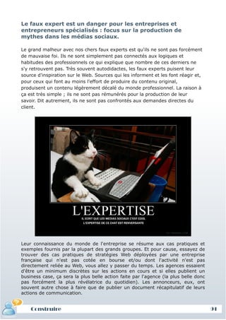Le faux expert est un danger pour les entreprises et
entrepreneurs spécialisés : focus sur la production de
mythes dans les médias sociaux.

Le grand malheur avec nos chers faux experts est qu'ils ne sont pas forcément
de mauvaise foi. Ils ne sont simplement pas connectés aux logiques et
habitudes des professionnels ce qui explique que nombre de ces derniers ne
s'y retrouvent pas. Très souvent autodidactes, les faux experts puisent leur
source d'inspiration sur le Web. Sources qui les informent et les font réagir et,
pour ceux qui font au moins l'effort de produire du contenu original,
produisent un contenu légèrement décalé du monde professionnel. La raison à
ça est très simple ; ils ne sont pas rémunérés pour la production de leur
savoir. Dit autrement, ils ne sont pas confrontés aux demandes directes du
client.




Leur connaissance du monde de l'entreprise se résume aux cas pratiques et
exemples fournis par la plupart des grands groupes. Et pour cause, essayez de
trouver des cas pratiques de stratégies Web déployées par une entreprise
française qui n'est pas cotée en bourse et/ou dont l'activité n'est pas
directement reliée au Web, vous allez y passer du temps. Les agences essaient
d'être un minimum discrètes sur les actions en cours et si elles publient un
business case, ça sera la plus belle action faite par l'agence (la plus belle donc
pas forcément la plus révélatrice du quotidien). Les annonceurs, eux, ont
souvent autre chose à faire que de publier un document récapitulatif de leurs
actions de communication.


    Construire                                                                       91
 