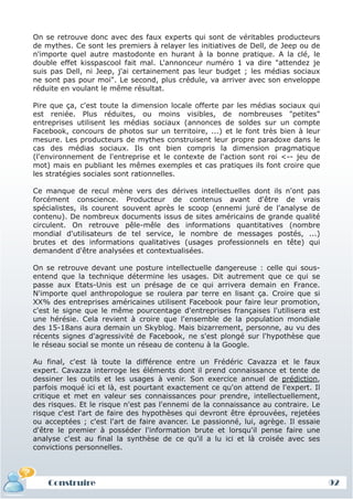 On se retrouve donc avec des faux experts qui sont de véritables producteurs
de mythes. Ce sont les premiers à relayer les initiatives de Dell, de Jeep ou de
n'importe quel autre mastodonte en hurant à la bonne pratique. A la clé, le
double effet kisspascool fait mal. L'annonceur numéro 1 va dire "attendez je
suis pas Dell, ni Jeep, j'ai certainement pas leur budget ; les médias sociaux
ne sont pas pour moi". Le second, plus crédule, va arriver avec son enveloppe
réduite en voulant le même résultat.

Pire que ça, c'est toute la dimension locale offerte par les médias sociaux qui
est reniée. Plus réduites, ou moins visibles, de nombreuses "petites"
entreprises utilisent les médias sociaux (annonces de soldes sur un compte
Facebook, concours de photos sur un territoire, ...) et le font très bien à leur
mesure. Les producteurs de mythes construisent leur propre paradoxe dans le
cas des médias sociaux. Ils ont bien compris la dimension pragmatique
(l'environnement de l'entreprise et le contexte de l'action sont roi <-- jeu de
mot) mais en publiant les mêmes exemples et cas pratiques ils font croire que
les stratégies sociales sont rationnelles.

Ce manque de recul mène vers des dérives intellectuelles dont ils n'ont pas
forcément conscience. Producteur de contenus avant d'être de vrais
spécialistes, ils courent souvent après le scoop (ennemi juré de l'analyse de
contenu). De nombreux documents issus de sites américains de grande qualité
circulent. On retrouve pêle-mêle des informations quantitatives (nombre
mondial d'utilisateurs de tel service, le nombre de messages postés, ...)
brutes et des informations qualitatives (usages professionnels en tête) qui
demandent d'être analysées et contextualisées.

On se retrouve devant une posture intellectuelle dangereuse : celle qui sous-
entend que la technique détermine les usages. Dit autrement que ce qui se
passe aux Etats-Unis est un présage de ce qui arrivera demain en France.
N'importe quel anthropologue se roulera par terre en lisant ça. Croire que si
XX% des entreprises américaines utilisent Facebook pour faire leur promotion,
c'est le signe que le même pourcentage d'entreprises françaises l'utilisera est
une hérésie. Cela revient à croire que l'ensemble de la population mondiale
des 15-18ans aura demain un Skyblog. Mais bizarrement, personne, au vu des
récents signes d'agressivité de Facebook, ne s'est plongé sur l'hypothèse que
le réseau social se monte un réseau de contenu à la Google.

Au final, c'est là toute la différence entre un Frédéric Cavazza et le faux
expert. Cavazza interroge les éléments dont il prend connaissance et tente de
dessiner les outils et les usages à venir. Son exercice annuel de prédiction,
parfois moqué ici et là, est pourtant exactement ce qu'on attend de l'expert. Il
critique et met en valeur ses connaissances pour prendre, intellectuellement,
des risques. Et le risque n'est pas l'ennemi de la connaissance au contraire. Le
risque c'est l'art de faire des hypothèses qui devront être éprouvées, rejetées
ou acceptées ; c'est l'art de faire avancer. Le passionné, lui, agrège. Il essaie
d'être le premier à posséder l'information brute et lorsqu'il pense faire une
analyse c'est au final la synthèse de ce qu'il a lu ici et là croisée avec ses
convictions personnelles.




    Construire                                                                      92
 