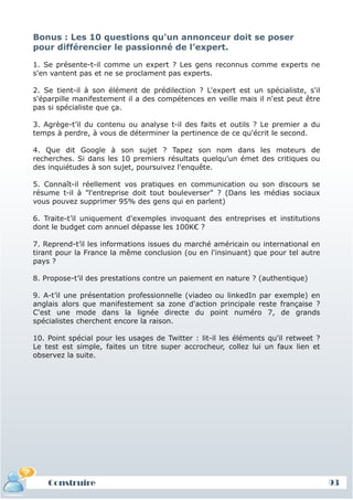 Bonus : Les 10 questions qu'un annonceur doit se poser
pour différencier le passionné de l’expert.

1. Se présente-t-il comme un expert ? Les gens reconnus comme experts ne
s'en vantent pas et ne se proclament pas experts.

2. Se tient-il à son élément de prédilection ? L'expert est un spécialiste, s'il
s'éparpille manifestement il a des compétences en veille mais il n'est peut être
pas si spécialiste que ça.

3. Agrège-t’il du contenu ou analyse t-il des faits et outils ? Le premier a du
temps à perdre, à vous de déterminer la pertinence de ce qu'écrit le second.

4. Que dit Google à son sujet ? Tapez son nom dans les moteurs de
recherches. Si dans les 10 premiers résultats quelqu'un émet des critiques ou
des inquiétudes à son sujet, poursuivez l'enquête.

5. Connaît-il réellement vos pratiques en communication ou son discours se
résume t-il à "l'entreprise doit tout bouleverser" ? (Dans les médias sociaux
vous pouvez supprimer 95% des gens qui en parlent)

6. Traite-t’il uniquement d'exemples invoquant des entreprises et institutions
dont le budget com annuel dépasse les 100K€ ?

7. Reprend-t’il les informations issues du marché américain ou international en
tirant pour la France la même conclusion (ou en l'insinuant) que pour tel autre
pays ?

8. Propose-t’il des prestations contre un paiement en nature ? (authentique)

9. A-t’il une présentation professionnelle (viadeo ou linkedIn par exemple) en
anglais alors que manifestement sa zone d'action principale reste française ?
C'est une mode dans la lignée directe du point numéro 7, de grands
spécialistes cherchent encore la raison.

10. Point spécial pour les usages de Twitter : lit-il les éléments qu'il retweet ?
Le test est simple, faites un titre super accrocheur, collez lui un faux lien et
observez la suite.




    Construire                                                                       93
 
