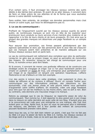 D’un certain sens, il faut envisager les réseaux sociaux comme des outils
 dédiés à des tâches bien précises. Et avant de se jeter dessus, il convient donc
 de faire un bilan précis de vos attentes et de la forme que vous souhaitez
 donner à votre identité numérique.

 Sans oublier, bien entendu, de protéger vos données personnelles mais c’est
 encore un autre sujet, que nous ne développerons pas ici.

 2. Le cas du communiquant :

 Profitant de l’engouement suscité par les réseaux sociaux auprès du grand
 public, de nombreuses marques se sont mis en tête de les exploiter pour
 promouvoir leurs produits ou leurs services d’une manière plus moderne et se
 rapprocher à la fois de leurs clients et de leurs prospects. Et c’est ainsi que la
 plupart des grandes marques ont désormais une page Facebook ou un compte
 Twitter.

 Pour assurer leur promotion, ces firmes passent généralement par des
 agences spécialisées et donc par des personnes dont le seul rôle est d’assurer
 que ces marques soient bien présentes et de manière adéquate sur ces
 fameux réseaux sociaux dont on parle tant.

 Le cas du communiquant est nettement plus complexe que celui du particulier.
 Lorsqu’on ne gère que sa propre image, on peut se permettre de commettre
 des impairs. En revanche, lorsqu’on est chargé de communiquer pour une
 firme, la moindre erreur peut être fatale.

 Et là encore, il convient de mener une profonde réflexion et de construire une
 stratégie avant de s’engager et d’agir. Car si l’on peut facilement perdre son
 emploi en publiant un tweet de trop, une entreprise peut parfaitement ruiner
 son image et sa réputation en lançant une opération hasardeuse. L’affaire
 Mailorama en est d’ailleurs un très bon exemple.

 L’un des points à inclure dans cette stratégie, c’est justement le choix du
 média de diffusion et du contenu à diffuser. Ouvrir un compte Twitter pour
 communiquer sur des informations précises, des réductions ou des
 exclusivités, c’est une bonne chose et cela pourra même vous permettre
 d’augmenter votre chiffre d’affaire. En revanche, créer une page Facebook
 pour dire que l’on est les meilleurs ou les moins chers, cela ne sert à rien. Bien
 au contraire, cela donnera une mauvaise image à la marque.

 Notons au passage que le cas du blogueur se rapproche assez de celui du
 communiquant. Tout comme lui, il doit apporter le plus grand soin à son image
 dans la mesure où cette dernière est aussi celle de son blog. D’autant plus que
 si la concurrence est rude pour une entreprise ou une marque, elle l’est tout
 autant pour un blog. Après tout, le jour où vous ne parvenez plus à intéresser
 vos lecteurs, ces derniers ont à leur portée des milliers de concurrents
 pouvant facilement prendre votre place.

 Dans tous les cas, si l’on doit bien retenir un point, c’est que l’on ne fait pas
 du Web 2.0 pour le plaisir de faire du Web 2.0. Certes, les réseaux sociaux et
 les blogs sont à la mode, mais ce ne sont que des outils et rien de plus.




     Construire
     Définition et enjeux
Définition et enjeux                                                                  95
 