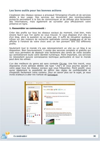 Les bons outils pour les bonnes actions
 L’explosion des réseaux sociaux a provoqué l’émergence d’outils et de services
 dédiés à leur usage. Des services qui deviennent des incontournables
 puisqu’ils permettent à la fois de communiquer et de diffuser plus facilement
 des informations, mais également de surveiller plus efficacement votre
 présence en ligne.

 1. Rassembler sa communauté :

 Créer des profils sur tous les réseaux sociaux du moment, c’est bien, mais
 encore faut-il que l’on sache où vous trouver. Si vous disposez d’un site ou
 d’un blog, alors la question ne se pose pas. Il suffit de récupérer quelques
 icônes sur des moteurs de recherche spécialisés comme Icones.pro et de les
 afficher à l’endroit de votre choix avec un lien pointant vers vos différents
 profils.

 Seulement tout le monde n’a pas nécessairement un site ou un blog à sa
 disposition. Bien heureusement, il existe des services complets et gratuits qui
 vont vous permettre de déployer très facilement des cartes de visite sociales
 qui centraliseront toute votre identité numérique. Point important, ces services
 ne nécessitent aucune connaissance technique particulière et tout le monde
 peut donc les utiliser.

 L’un des meilleurs du genre est sans conteste Chi.mp. Une fois inscrit, vous
 disposerez d’une adresse dédiée (de type ".mp") et vous pourrez ajouter à
 votre page tous les réseaux sociaux que vous fréquentez. Point positif, vous
 aurez également la possibilité de définir des règles de confidentialité et
 d’exporter facilement votre contenu. Pour en savoir plus sur le sujet, je vous
 invite d’ailleurs à aller lire l’article de Gonzague.




               Chi.mp




     Construire
     Définition et enjeux
Définition et enjeux                                                                96
 