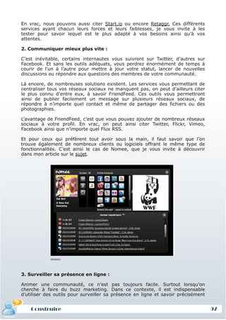 En vrac, nous pouvons aussi citer Start.io ou encore Retaggr. Ces différents
 services ayant chacun leurs forces et leurs faiblesses, je vous invite à les
 tester pour savoir lequel est le plus adapté à vos besoins ainsi qu’à vos
 attentes.

 2. Communiquer mieux plus vite :

 C’est inévitable, certains internautes vous suivront sur Twitter, d’autres sur
 Facebook. Et sans les outils adéquats, vous perdrez énormément de temps à
 courir de l’un à l’autre pour mettre à jour votre statut, lancer de nouvelles
 discussions ou répondre aux questions des membres de votre communauté.

 Là encore, de nombreuses solutions existent. Les services vous permettant de
 centraliser tous vos réseaux sociaux ne manquent pas, on peut d’ailleurs citer
 le plus connu d’entre eux, à savoir FriendFeed. Ces outils vous permettront
 ainsi de publier facilement un message sur plusieurs réseaux sociaux, de
 répondre à n’importe quel contact et même de partager des fichiers ou des
 photographies.

 L’avantage de FriendFeed, c’est que vous pouvez ajouter de nombreux réseaux
 sociaux à votre profil. En vrac, on peut ainsi citer Twitter, Flickr, Vimeo,
 Facebook ainsi que n’importe quel Flux RSS.

 Et pour ceux qui préfèrent tout avoir sous la main, il faut savoir que l’on
 trouve également de nombreux clients ou logiciels offrant le même type de
 fonctionnalités. C’est ainsi le cas de Nomee, que je vous invite à découvrir
 dans mon article sur le sujet.




             nomee



 3. Surveiller sa présence en ligne :

 Animer une communauté, ce n’est pas toujours facile. Surtout lorsqu’on
 cherche à faire du buzz marketing. Dans ce contexte, il est indispensable
 d’utiliser des outils pour surveiller sa présence en ligne et savoir précisément


     Construire
     Définition et enjeux
Définition et enjeux                                                                97
 