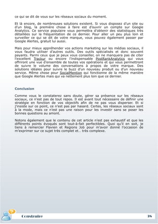 ce qui se dit de vous sur les réseaux sociaux du moment.

 Et là encore, de nombreuses solutions existent. Si vous disposez d’un site ou
 d’un blog, la première chose à faire est d’ouvrir un compte sur Google
 Analytics. Ce service populaire vous permettra d’obtenir des statistiques très
 détaillées sur la fréquentation de ce dernier. Pour aller un peu plus loin et
 surveiller ce qui se dit de votre marque, vous pouvez également passer par
 Google Alertes, gratuit lui aussi.

 Mais pour mieux appréhender vos actions marketing sur les médias sociaux, il
 vous faudra utiliser d’autres outils. Des outils spécialisés et donc souvent
 payants. Parmi ceux que je peux vous conseiller, on ne manquera pas de citer
 l’excellent Trackur ou encore l’indispensable PostRankAnalytics qui vous
 offriront une vue d’ensemble de toutes vos opérations et qui vous permettront
 de suivre le volume des conversations à propos de votre marque. Des
 solutions idéales pour suivre le buzz d’un nouveau produit ou d’un nouveau
 service. Même chose pour SocialMention qui fonctionne de la même manière
 que Google Alertes mais qui va nettement plus loin que ce dernier.


 Conclusion

 Comme vous le constaterez sans doute, gérer sa présence sur les réseaux
 sociaux, ce n’est pas de tout repos. Il est avant tout nécessaire de définir une
 stratégie en fonction de vos objectifs afin de ne pas vous disperser. Et si
 j’insiste sur ce point, ce n’est pas par hasard. Certes, les réseaux sociaux sont
 à la mode, mais ce n’est pas une raison pour les investir sans se poser les
 bonnes questions au amont.

 Notons également que le contenu de cet article n’est pas exhaustif et que les
 différents points évoqués sont tout-à-fait perfectibles. Quoi qu’il en soit, je
 tiens à remercier Flavien et Regions Job pour m’avoir donné l’occasion de
 m’exprimer sur ce sujet très complet et… très complexe.




     Construire
     Définition et enjeux
Définition et enjeux                                                                 98
 