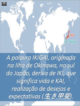 A palavra IKIGAI, originada
na Ilha de Okinawa, no sul
do Japão, deriva de IKI, que
significa vida e KAI,
realização de desejos e
expectativas (生き甲斐).
 