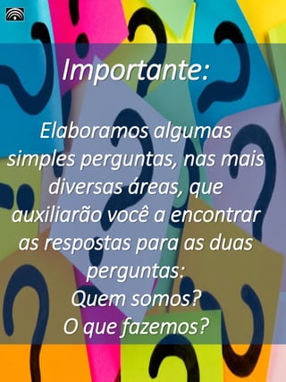 Importante:
Elaboramos algumas
simples perguntas, nas mais
diversas áreas, que
auxiliarão você a encontrar
as respostas para as duas
perguntas:
Quem somos?
O que fazemos?
 
