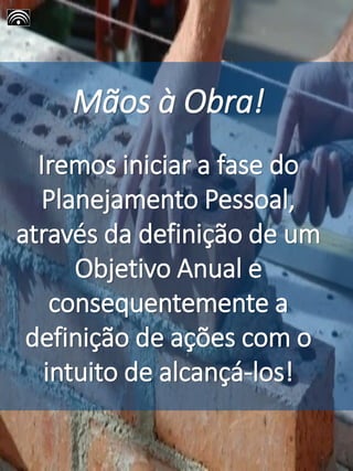 Mãos à Obra!
Iremos iniciar a fase do
Planejamento Pessoal,
através da definição de um
Objetivo Anual e
consequentemente a
definição de ações com o
intuito de alcançá-los!
 