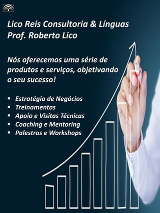 Lico Reis Consultoria & Línguas
Prof. Roberto Lico
Nós oferecemos uma série de
produtos e serviços, objetivando
o seu sucesso!
▪ Estratégia de Negócios
▪ Treinamentos
▪ Apoio e Visitas Técnicas
▪ Coaching e Mentoring
▪ Palestras e Workshops
 