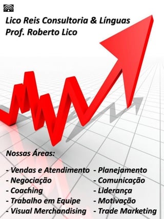 Lico Reis Consultoria & Línguas
Prof. Roberto Lico
Nossas Áreas:
- Vendas e Atendimento - Planejamento
- Negociação - Comunicação
- Coaching - Liderança
- Trabalho em Equipe - Motivação
- Visual Merchandising - Trade Marketing
 