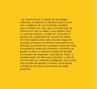 10
Da mesma forma, a adoção de tecnologias
referentes à Indústria 4.0 também pode ocorrer
sem a exigência de uma transição completa
para o modelo 3.0. Visto que o principal pilar da
Indústria 4.0 são os dados, o seu objetivo final
e o que lhe propicia o caráter de “revolução” é
justamente a habilidade de transformar dados
em informações sobre cada uma das etapas do
processo produtivo, fornecendo transparência na
detecção de problemas e possíveis melhorias. Essa
transparência acaba por aumentar a eficiência da
gestão de ativos e acelerar tomadas de decisão
e processos de adaptação corporativos. Assim, a
transformação 4.0 não busca substituir a mão de
obra humana por sistemas inteligentes, mas auxiliar
nas tomadas de decisão humanas, aumentando
a eficiência de todos os processos da cadeia
produtiva.
 