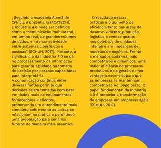 12
Segundo a Academia Alemã de
Ciência e Engenharia (ACATECH),
a Indústria 4.0 pode ser definida
como a “comunicação multilateral,
em tempo real, de grandes volumes
de dados, e interconectividade
entre sistemas ciberfísicos e
pessoas” (SCHUH, 2017). Portanto, a
significância da Indústria 4.0 se dá
no processamento de informação
para garantir agilidade na tomada
de decisão por pessoas capacitadas
para interpretá-la.
A comunicação contínua entre
diversas fontes permite que
decisões sejam tomadas com base
em dados reais de equipamentos,
fornecedores e clientes,
promovendo um entendimento mais
completo sobre como as coisas se
relacionam na prática e permitindo
uma preparação para cenários
futuros de maneira mais assertiva.
O resultado dessas
práticas é o aumento de
eficiência tanto nas áreas de
desenvolvimento, produção,
logística e vendas quanto
nos objetivos de unidades
inteiras e em mudanças de
modelos de negócios. Frente
a mercados cada vez mais
competitivos e dinâmicos, uma
maior eficiência de processos
produtivos e de gestão é uma
vantagem essencial para que
as empresas se mantenham
competitivas no longo prazo. O
papel fundamental da Indústria
4.0 é propiciar a transformação
de empresas em empresas ágeis
(SCHUH, 2017).
 