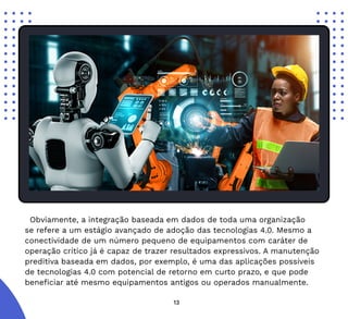 13
Obviamente, a integração baseada em dados de toda uma organização
se refere a um estágio avançado de adoção das tecnologias 4.0. Mesmo a
conectividade de um número pequeno de equipamentos com caráter de
operação crítico já é capaz de trazer resultados expressivos. A manutenção
preditiva baseada em dados, por exemplo, é uma das aplicações possíveis
de tecnologias 4.0 com potencial de retorno em curto prazo, e que pode
beneficiar até mesmo equipamentos antigos ou operados manualmente.
 