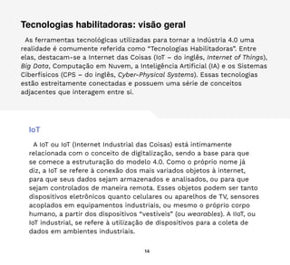 14
Tecnologias habilitadoras: visão geral
As ferramentas tecnológicas utilizadas para tornar a Indústria 4.0 uma
realidade é comumente referida como “Tecnologias Habilitadoras”. Entre
elas, destacam-se a Internet das Coisas (IoT – do inglês, Internet of Things),
Big Data, Computação em Nuvem, a Inteligência Artificial (IA) e os Sistemas
Ciberfísicos (CPS – do inglês, Cyber-Physical Systems). Essas tecnologias
estão estreitamente conectadas e possuem uma série de conceitos
adjacentes que interagem entre si.
IoT
A IoT ou IoT (Internet Industrial das Coisas) está intimamente
relacionada com o conceito de digitalização, sendo a base para que
se comece a estruturação do modelo 4.0. Como o próprio nome já
diz, a IoT se refere à conexão dos mais variados objetos à internet,
para que seus dados sejam armazenados e analisados, ou para que
sejam controlados de maneira remota. Esses objetos podem ser tanto
dispositivos eletrônicos quanto celulares ou aparelhos de TV, sensores
acoplados em equipamentos industriais, ou mesmo o próprio corpo
humano, a partir dos dispositivos “vestíveis” (ou wearables). A IIoT, ou
IoT industrial, se refere à utilização de dispositivos para a coleta de
dados em ambientes industriais.
 