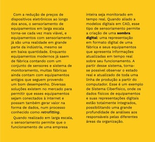 16
Com a redução de preços de
dispositivos eletrônicos ao longo
dos anos, o sensoriamento de
equipamentos em larga escala
torna-se cada vez mais viável, e
equipamentos com sensoriamento
já são uma realidade em grande
parte da indústria, mesmo se
em baixa quantidade. Enquanto
equipamentos modernos já saem
de fábrica contando com um
conjunto de sensores e sistema de
monitoramento, muitas fábricas
ainda contam com equipamentos
antigos que seguem provendo
um bom desempenho. Diversas
soluções existem no mercado para
permitir que esses equipamentos
sejam conectados à internet e
possam também gerar valor na
forma de dados, num processo
conhecido como retrofitting.
Quando realizado em larga escala,
o sensoriamento permite que o
funcionamento de uma empresa
inteira seja monitorado em
tempo real. Quando aliado a
modelos digitais em CAD, esse
tipo de sensoriamento permite
a criação de uma sombra
digital: uma representação
em formato digital de uma
fábrica e seus equipamentos
que apresenta informações
atualizadas em tempo real
sobre seu funcionamento. A
partir desse sistema, torna-
se possível observar o estado
real e atualizado de toda uma
linha de produção a partir do
computador. Esse é um exemplo
de Sistema Ciberfísico, onde os
dados físicos de equipamentos
e suas representações digitais
estão totalmente integrados,
possibilitando uma grande
profundidade de análises aos
responsáveis pelas diferentes
áreas da organização.
 