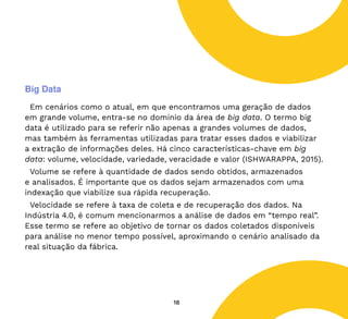 18
Big Data
Em cenários como o atual, em que encontramos uma geração de dados
em grande volume, entra-se no domínio da área de big data. O termo big
data é utilizado para se referir não apenas a grandes volumes de dados,
mas também às ferramentas utilizadas para tratar esses dados e viabilizar
a extração de informações deles. Há cinco características-chave em big
data: volume, velocidade, variedade, veracidade e valor (ISHWARAPPA, 2015).
Volume se refere à quantidade de dados sendo obtidos, armazenados
e analisados. É importante que os dados sejam armazenados com uma
indexação que viabilize sua rápida recuperação.
Velocidade se refere à taxa de coleta e de recuperação dos dados. Na
Indústria 4.0, é comum mencionarmos a análise de dados em “tempo real”.
Esse termo se refere ao objetivo de tornar os dados coletados disponíveis
para análise no menor tempo possível, aproximando o cenário analisado da
real situação da fábrica.
 