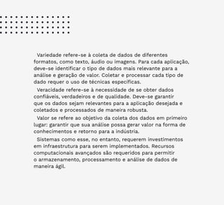 20
Variedade refere-se à coleta de dados de diferentes
formatos, como texto, áudio ou imagens. Para cada aplicação,
deve-se identificar o tipo de dados mais relevante para a
análise e geração de valor. Coletar e processar cada tipo de
dado requer o uso de técnicas específicas.
Veracidade refere-se à necessidade de se obter dados
confiáveis, verdadeiros e de qualidade. Deve-se garantir
que os dados sejam relevantes para a aplicação desejada e
coletados e processados de maneira robusta.
Valor se refere ao objetivo da coleta dos dados em primeiro
lugar: garantir que sua análise possa gerar valor na forma de
conhecimentos e retorno para a indústria.
Sistemas como esse, no entanto, requerem investimentos
em infraestrutura para serem implementados. Recursos
computacionais avançados são requeridos para permitir
o armazenamento, processamento e análise de dados de
maneira ágil.
 