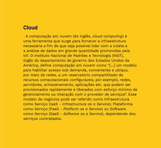 22
Cloud
A computação em nuvem (do inglês, cloud computing) é
uma ferramenta que surge para fornecer a infraestrutura
necessária a fim de que seja possível lidar com a coleta e
a análise de dados em grande quantidade promovidas pela
IoT. O Instituto Nacional de Padrões e Tecnologia (NIST),
órgão do departamento de governo dos Estados Unidos da
América, define computação em nuvem como “[...] um modelo
para habilitar acesso sob demanda, conveniente e ubíquo,
por meio de redes, a um reservatório compartilhado de
recursos computacionais configuráveis, por exemplo, redes,
servidores, armazenamento, aplicações etc. que podem ser
provisionados rapidamente e liberados com esforço mínimo de
gerenciamento ou interação com o provedor de serviços”. Esse
modelo de negócios pode ser referido como Infraestrutura
como Serviço (IaaS - Infrastructure as a Service), Plataforma
como Serviço (PaaS - Platform as a Service) ou Software
como Serviço (SaaS - Software as a Service), dependendo dos
serviços contratados.
 