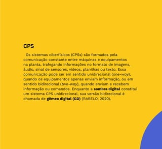 26
CPS
Os sistemas ciberfísicos (CPSs) são formados pela
comunicação constante entre máquinas e equipamentos
na planta, trafegando informações no formato de imagens,
áudio, sinal de sensores, vídeos, planilhas ou texto. Essa
comunicação pode ser em sentido unidirecional (one-way),
quando os equipamentos apenas enviam informação, ou em
sentido bidirecional (two-way), quando enviam e recebem
informação ou comandos. Enquanto a sombra digital constitui
um sistema CPS unidirecional, sua versão bidirecional é
chamada de gêmeo digital (GD) (RABELO, 2020).
 