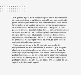 28
Um gêmeo digital é um modelo digital de um equipamento,
ou mesmo de toda uma fábrica, que, além de ser atualizado
pelas informações recebidas dos sistemas reais, pode enviar
informações e comandos para esses sistemas, promovendo
interações ativas entre os mundos físico e digital. Os GDs
possuem diversas possibilidades de uso, como monitoramento
de ativos em tempo real; análise e previsão do consumo de
energia; otimização e atualização inteligente baseados na
operação do usuário ou em dados do produto ou processo
de produção; manutenção virtual do produto, com o uso de
realidade virtual ou aumentada.
Visto que um sistema de GD permite o controle de
equipamentos de maneira remota, é essencial que estejam
aliados a um projeto robusto de cibersegurança. O uso da
cibersegurança busca garantir que esses sistemas estejam
protegidos do acesso de terceiros, como possíveis invasores
maliciosos. A cibersegurança é importante não apenas para
proteger sistemas de GD, mas os dados armazenados de uma
organização de maneira geral.
 