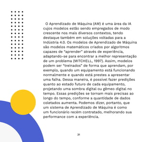 31
O Aprendizado de Máquina (AM) é uma área da IA
cujos modelos estão sendo empregados de modo
crescente nos mais diversos contextos, tendo
destaque também em soluções voltadas para a
Indústria 4.0. Os modelos de Aprendizado de Máquina
são modelos matemáticos criados por algoritmos
capazes de “aprender” através de experiência,
adaptando-se para encontrar a melhor representação
de um problema (MITCHELL, 1997). Assim, modelos
podem ser “treinados” de forma que aprendam, por
exemplo, quando um equipamento está funcionando
normalmente e quando está prestes a apresentar
uma falha. Dessa maneira, é possível fazer predições
quanto ao estado futuro de cada equipamento,
projetando uma sombra digital ou gêmeo digital no
tempo. Essas predições se tornam mais precisas ao
longo do tempo, conforme a quantidade de dados
coletados aumenta. Podemos dizer, portanto, que
um sistema de Aprendizado de Máquina é como
um funcionário recém contratado, melhorando sua
performance com a experiência.
 