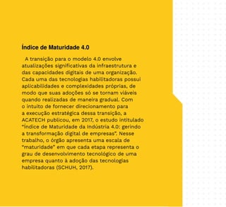 35
Índice de Maturidade 4.0
A transição para o modelo 4.0 envolve
atualizações significativas da infraestrutura e
das capacidades digitais de uma organização.
Cada uma das tecnologias habilitadoras possui
aplicabilidades e complexidades próprias, de
modo que suas adoções só se tornam viáveis
quando realizadas de maneira gradual. Com
o intuito de fornecer direcionamento para
a execução estratégica dessa transição, a
ACATECH publicou, em 2017, o estudo intitulado
“Índice de Maturidade da Indústria 4.0: gerindo
a transformação digital de empresas”. Nesse
trabalho, o órgão apresenta uma escala de
“maturidade” em que cada etapa representa o
grau de desenvolvimento tecnológico de uma
empresa quanto à adoção das tecnologias
habilitadoras (SCHUH, 2017).
 