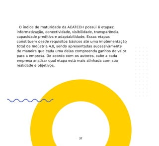 37
O índice de maturidade da ACATECH possui 6 etapas:
informatização, conectividade, visibilidade, transparência,
capacidade preditiva e adaptabilidade. Essas etapas
constituem desde requisitos básicos até uma implementação
total de Indústria 4.0, sendo apresentadas sucessivamente
de maneira que cada uma delas compreenda ganhos de valor
para a empresa. De acordo com os autores, cabe a cada
empresa analisar qual etapa está mais alinhada com sua
realidade e objetivos.
 