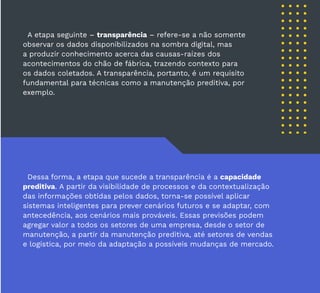 39
A etapa seguinte – transparência – refere-se a não somente
observar os dados disponibilizados na sombra digital, mas
a produzir conhecimento acerca das causas-raízes dos
acontecimentos do chão de fábrica, trazendo contexto para
os dados coletados. A transparência, portanto, é um requisito
fundamental para técnicas como a manutenção preditiva, por
exemplo.
Dessa forma, a etapa que sucede a transparência é a capacidade
preditiva. A partir da visibilidade de processos e da contextualização
das informações obtidas pelos dados, torna-se possível aplicar
sistemas inteligentes para prever cenários futuros e se adaptar, com
antecedência, aos cenários mais prováveis. Essas previsões podem
agregar valor a todos os setores de uma empresa, desde o setor de
manutenção, a partir da manutenção preditiva, até setores de vendas
e logística, por meio da adaptação a possíveis mudanças de mercado.
 