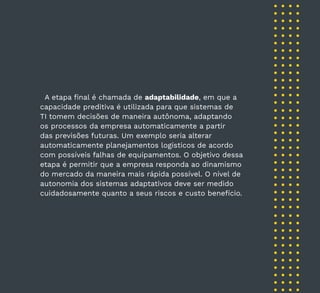 40
A etapa final é chamada de adaptabilidade, em que a
capacidade preditiva é utilizada para que sistemas de
TI tomem decisões de maneira autônoma, adaptando
os processos da empresa automaticamente a partir
das previsões futuras. Um exemplo seria alterar
automaticamente planejamentos logísticos de acordo
com possíveis falhas de equipamentos. O objetivo dessa
etapa é permitir que a empresa responda ao dinamismo
do mercado da maneira mais rápida possível. O nível de
autonomia dos sistemas adaptativos deve ser medido
cuidadosamente quanto a seus riscos e custo benefício.
 