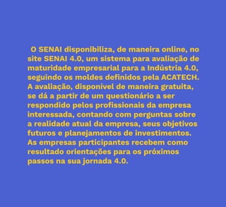 41
O SENAI disponibiliza, de maneira online, no
site SENAI 4.0, um sistema para avaliação de
maturidade empresarial para a Indústria 4.0,
seguindo os moldes definidos pela ACATECH.
A avaliação, disponível de maneira gratuita,
se dá a partir de um questionário a ser
respondido pelos profissionais da empresa
interessada, contando com perguntas sobre
a realidade atual da empresa, seus objetivos
futuros e planejamentos de investimentos.
As empresas participantes recebem como
resultado orientações para os próximos
passos na sua jornada 4.0.
 