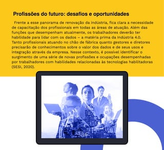 42
Profissões do futuro: desafios e oportunidades
Frente a esse panorama de renovação da indústria, fica clara a necessidade
de capacitação dos profissionais em todas as áreas de atuação. Além das
funções que desempenham atualmente, os trabalhadores deverão ter
habilidade para lidar com os dados – a matéria prima da Indústria 4.0.
Tanto profissionais atuando no chão de fábrica quanto gestores e diretores
precisarão de conhecimentos sobre o valor dos dados e de seus usos e
integração através da empresa. Nesse contexto, é possível identificar o
surgimento de uma série de novas profissões e ocupações desempenhadas
por trabalhadores com habilidades relacionadas às tecnologias habilitadoras
(SESI, 2020).
 