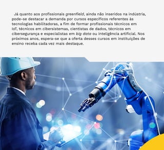 44
Já quanto aos profissionais greenfield, ainda não inseridos na indústria,
pode-se destacar a demanda por cursos específicos referentes às
tecnologias habilitadoras, a fim de formar profissionais técnicos em
IoT, técnicos em cibersistemas, cientistas de dados, técnicos em
cibersegurança e especialistas em big data ou inteligência artificial. Nos
próximos anos, espera-se que a oferta desses cursos em instituições de
ensino receba cada vez mais destaque.
 