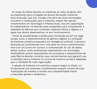 45
Ao longo da última década, as indústrias ao redor do globo vêm
se preparando para a chegada da Quarta Revolução Industrial.
Essa revolução, que traz consigo uma série de novas tecnologias,
conceitos e implicações para a indústria, requer não apenas
investimentos em tecnologia e infraestrutura, mas em capacitação.
Os trabalhadores 4.0 deverão estar preparados para compreender a
realidade de fábricas que combinam sistemas físicos e digitais e o
papel que devem desempenhar no seu funcionamento.
Frente às possibilidades trazidas pela introdução da IIoT em larga
escala, como o desenvolvimento de gêmeos digitais e a utilização
de sistemas preditivos baseados em inteligência artificial, crescerá a
demanda por profissionais com uma série de novos conhecimentos,
mas com um ponto em comum: a compreensão do uso de dados.
Nesse cenário, tanto profissionais especialistas nas tecnologias
habilitadoras quanto especialistas nos processos e equipamentos de
cada fábrica deverão combinar seus conhecimentos para garantir que
a transição para a Indústria 4.0 ocorra de maneira correta e adaptada
para a realidade de cada organização.
A adoção da Indústria 4.0 caminha a passos largos no Brasil, e é
fundamental que empresas e profissionais estejam cientes de suas
implicações de maneira a manter sua competitividade frente
a mercados globais e dinâmicos.
 