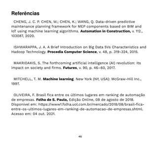 46
Referências
CHENG, J. C. P. CHEN, W.; CHEN, K.; WANG, Q. Data-driven predictive
maintenance planning framework for MEP components based on BIM and
IoT using machine learning algorithms. Automation in Construction, v. 112.,
103087, 2020.
ISHWARAPPA, J. A. A Brief Introduction on Big Data 5Vs Characteristics and
Hadoop Technology. Procedia Computer Science, v. 48, p. 319-324, 2015.
MAKRIDAKIS, S. The forthcoming artificial intelligence (AI) revolution: Its
impact on society and firms. Futures, v. 90, p. 46–60, 2017.
MITCHELL, T. M. Machine learning. New York (NY, USA): McGraw-Hill Inc.,
1997.
OLIVEIRA, F. Brasil fica entre os últimos lugares em ranking de automação
de empresas. Folha de S. Paulo, Edição Online, 08 de agosto de 2018.
Disponível em: https://www1.folha.uol.com.br/mercado/2018/08/brasil-fica-
entre-os-ultimos-lugares-em-ranking-de-automacao-de-empresas.shtml.
Acesso em: 04 out. 2021.
 