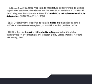 47
RABELO, R. J. et al. Uma Proposta de Arquitetura de Referência de Gêmeo
Digital para Sistemas Ciberfísicos em um cenário de Indústria 4.0. Anais do
XXIII Congresso Brasileiro de Automática. Revista da Sociedade Brasileira de
Automática, CBA2020, v. 2, n. 1, 2020.
SESI. Departamento Regional do Paraná. Skills 4.0: habilidades para a
indústria. Departamento Regional do Paraná. Curitiba: Sesi/PR, 2020.
SCHUH, G. et al. Industrie 4.0 maturity index: managing the digital
transformation of companies. The Acatech Study Series. Munich: Herbert
Utz Verlag, 2017.
 