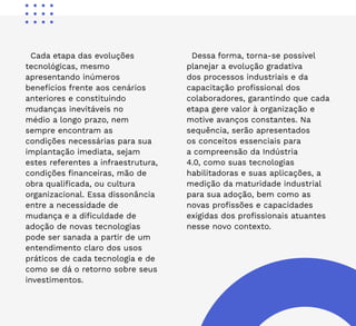 6
Cada etapa das evoluções
tecnológicas, mesmo
apresentando inúmeros
benefícios frente aos cenários
anteriores e constituindo
mudanças inevitáveis no
médio a longo prazo, nem
sempre encontram as
condições necessárias para sua
implantação imediata, sejam
estes referentes a infraestrutura,
condições financeiras, mão de
obra qualificada, ou cultura
organizacional. Essa dissonância
entre a necessidade de
mudança e a dificuldade de
adoção de novas tecnologias
pode ser sanada a partir de um
entendimento claro dos usos
práticos de cada tecnologia e de
como se dá o retorno sobre seus
investimentos.
Dessa forma, torna-se possível
planejar a evolução gradativa
dos processos industriais e da
capacitação profissional dos
colaboradores, garantindo que cada
etapa gere valor à organização e
motive avanços constantes. Na
sequência, serão apresentados
os conceitos essenciais para
a compreensão da Indústria
4.0, como suas tecnologias
habilitadoras e suas aplicações, a
medição da maturidade industrial
para sua adoção, bem como as
novas profissões e capacidades
exigidas dos profissionais atuantes
nesse novo contexto.
 