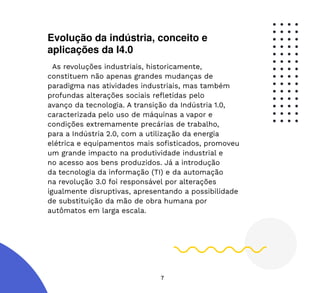 7
Evolução da indústria, conceito e
aplicações da I4.0
As revoluções industriais, historicamente,
constituem não apenas grandes mudanças de
paradigma nas atividades industriais, mas também
profundas alterações sociais refletidas pelo
avanço da tecnologia. A transição da Indústria 1.0,
caracterizada pelo uso de máquinas a vapor e
condições extremamente precárias de trabalho,
para a Indústria 2.0, com a utilização da energia
elétrica e equipamentos mais sofisticados, promoveu
um grande impacto na produtividade industrial e
no acesso aos bens produzidos. Já a introdução
da tecnologia da informação (TI) e da automação
na revolução 3.0 foi responsável por alterações
igualmente disruptivas, apresentando a possibilidade
de substituição da mão de obra humana por
autômatos em larga escala.
 