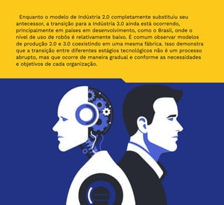 9
Enquanto o modelo de Indústria 2.0 completamente substituiu seu
antecessor, a transição para a Indústria 3.0 ainda está ocorrendo,
principalmente em países em desenvolvimento, como o Brasil, onde o
nível de uso de robôs é relativamente baixo. É comum observar modelos
de produção 2.0 e 3.0 coexistindo em uma mesma fábrica. Isso demonstra
que a transição entre diferentes estágios tecnológicos não é um processo
abrupto, mas que ocorre de maneira gradual e conforme as necessidades
e objetivos de cada organização.
 