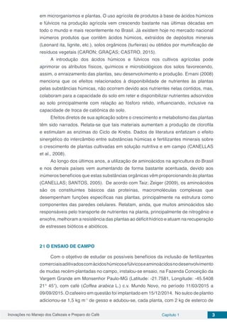 Inovações no Manejo dos Cafezais e Preparo do Café Capítulo 1 3
em microrganismos e plantas. O uso agrícola de produtos à base de ácidos húmicos
e fúlvicos na produção agrícola vem crescendo bastante nas últimas décadas em
todo o mundo e mais recentemente no Brasil. Já existem hoje no mercado nacional
inúmeros produtos que contêm ácidos húmicos, extraídos de depósitos minerais
(Leonard ita, lignite, etc.), solos orgânicos (turfeiras) ou obtidos por mumificação de
resíduos vegetais (CARON; GRAÇAS; CASTRO, 2015).
A introdução dos ácidos húmicos e fúlvicos nos cultivos agrícolas pode
aprimorar os atributos físicos, químicos e microbiológicos dos solos favorecendo,
assim, o enraizamento das plantas, seu desenvolvimento e produção. Ernani (2008)
menciona que os efeitos relacionados à disponibilidade de nutrientes às plantas
pelas substâncias húmicas, não ocorrem devido aos nutrientes nelas contidos, mas,
colaboram para a capacidade do solo em reter e disponibilizar nutrientes adsorvidos
ao solo principalmente com relação ao fósforo retido, influenciando, inclusive na
capacidade de troca de catiônica do solo.
Efeitos diretos de sua aplicação sobre o crescimento e metabolismo das plantas
têm sido narrados. Relata-se que tais materiais aumentam a produção de clorofila
e estimulam as enzimas do Ciclo de Krebs. Dados de literatura enfatizam o efeito
sinergético do intercâmbio entre substâncias húmicas e fertilizantes minerais sobre
o crescimento de plantas cultivadas em solução nutritiva e em campo (CANELLAS
et al., 2008).
Ao longo dos últimos anos, a utilização de aminoácidos na agricultura do Brasil
e nos demais países vem aumentando de forma bastante acentuada, devido aos
inúmeros benefícios que estas substâncias orgânicas vêm proporcionando às plantas
(CANELLAS; SANTOS, 2005). De acordo com Taiz; Zeiger (2009), os aminoácidos
são os constituintes básicos das proteínas, macromoléculas complexas que
desempenham funções específicas nas plantas, principalmente na estrutura como
componentes das paredes celulares. Relatam, ainda, que muitos aminoácidos são
responsáveis pelo transporte de nutrientes na planta, principalmente de nitrogênio e
enxofre, melhoram a resistência das plantas ao déficit hídrico e atuam na recuperação
de estresses bióticos e abióticos.
2 | 	O ENSAIO DE CAMPO
Com o objetivo de estudar os possíveis benefícios da inclusão de fertilizantes
comerciaisaditivadoscomácidoshúmicosefúlvicoseaminoácidosnodesenvolvimento
de mudas recém-plantadas no campo, instalou-se ensaio, na Fazenda Conceição da
Vargem Grande em Monsenhor Paulo-MG (Latitude: -21.7581, Longitude: -45.5408
21° 45′), com café (Coffea arabica L.) c.v. Mundo Novo, no período 11/03/2015 a
09/09/2015. O cafeeiro em questão foi implantado em 15/12/2014. No sulco de plantio
adicionou-se 1,5 kg m-1
de gesso e adubou-se, cada planta, com 2 kg de esterco de
 