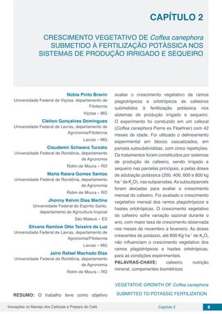 Inovações no Manejo dos Cafezais e Preparo do Café Capítulo 2 8
CRESCIMENTO VEGETATIVO DE Coffea canephora
SUBMETIDO À FERTILIZAÇÃO POTÁSSICA NOS
SISTEMAS DE PRODUÇÃO IRRIGADO E SEQUEIRO
CAPÍTULO 2
Núbia Pinto Bravin
Universidade Federal de Viçosa, departamento de
Fitotecnia
Viçosa – MG
Cleiton Gonçalves Domingues
Universidade Federal de Lavras, departamento de
Agronomia/Fitotecnia
Lavras – MG
Claudemir Schwanz Turcato
Universidade Federal de Rondônia, departamento
de Agronomia
Rolim de Moura – RO
Marta Raiara Gomes Santos
Universidade Federal de Rondônia, departamento
de Agronomia
Rolim de Moura – RO
Jhonny Kelvin Dias Martins
Universidade Federal do Espírito Santo,
departamento de Agricultura tropical
São Mateus – ES
Silvana Ramlow Otto Teixeira da Luz
Universidade Federal de Lavras, departamento de
Agronomia/Fitotecnia
Lavras – MG
Jairo Rafael Machado Dias
Universidade Federal de Rondônia, departamento
de Agronomia
Rolim de Moura – RO
RESUMO: O trabalho teve como objetivo
avaliar o crescimento vegetativo de ramos
plagiotrópicos e ortotrópicos de cafeeiros
submetidos à fertilização potássica nos
sistemas de produção irrigado e sequeiro.
O experimento foi conduzido em um cafezal
(Coffea canephora Pierre ex Floehner) com 42
meses de idade. Foi utilizado o delineamento
experimental em blocos casualizados, em
parcela subsubdivididas, com cinco repetições.
Os tratamentos foram constituídos por sistemas
de produção do cafeeiro, sendo irrigado e
sequeiro nas parcelas principais, e pelas doses
de adubação potássica (200, 400, 600 e 800 kg
ha-1
de K2
O), nas subparcelas.As subsubparcels
foram alocadas para avaliar o crescimento
mensal do cafeeiro. Foi avaliado o crescimento
vegetativo mensal dos ramos plagiotrópicos e
hastes ortotrópicas. O crescimento vegetativo
do cafeeiro sofre variação sazonal durante o
ano, com maior taxa de crescimento observada
nos meses de novembro a fevereiro. As doses
crescentes de potássio, até 800 Kg ha-1
de K2
O,
não influenciam o crescimento vegetativo dos
ramos plagiotrópicos e hastes ortotrópicas,
para as condições experimentais.
PALAVRAS-CHAVE: cafeeiro, nutrição
mineral, componentes biométricos
VEGETATIVE GROWTH OF Coffea canephora
SUBMITTED TO POTASSIC FERTILIZATION
 