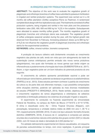 Inovações no Manejo dos Cafezais e Preparo do Café Capítulo 2 9
IN IRRIGATED AND FRY PRODUCTION SYSTEMS
ABSTRACT: The objective of this work was to evaluate the vegetative growth of
plagiotropic and orthotropic branches of coffee trees submitted to potassium fertilization
in irrigated and rainfed production systems. The experiment was carried out in a 42
months old coffee plantation (Coffea canephora Pierre ex Floehner). A randomized
completeblockdesignwithfivereplicationswasused.Thetreatmentsconsistedofcoffee
production systems, being irrigated and rainfed in the main plots and the potassium
fertilization rates (200, 400, 600 and 800 kg ha-1
K2
O) in the subplots. Subsubparcels
were allocated to assess monthly coffee growth. The monthly vegetative growth of
plagiotropic branches and orthotropic stems was evaluated. The vegetative growth
of coffee undergoes seasonal variation during the year, with the highest growth rate
observed from November to February. Increasing potassium doses up to 800 kg ha-1
of K2
O do not influence the vegetative growth of plagiotropic branches and orthotropic
stems for the experimental conditions.
KEYWORDS: coffee, mineral nutrition, biometric components
A produção da lavoura cafeeira está diretamente vinculada ao crescimento
vegetativo das plantas de café, tendo em vista que com alongamento da haste de
sustentação (ramos ortotrópicos) permite emissão dos novos ramos produtivos
(plagiotrópicos), nos quais são formadas as novas gemas que darão origem as
inflorescências e posteriormente a formação dos frutos (DUBBERSTEIN et al., 2017).
Assim, o vigor vegetativo pode ser um bom indicativo do potencial produtivo do ano
seguinte.
O crescimento do cafeeiro apresenta periodicidade sazonal e pode ser
influenciado por vários fatores, podendo-se destacar os genéticos e os edafoclimáticos
(PARTELLI et al., 2013). Estes estudos permitem conhecer o padrão de crescimento
da cultura ou de parte dela sob diferentes manejos, o que possibilita comparações
entre situações distintas, podendo ser aplicadas às mais diversas modalidades
de estudos (PREZOTTI E BRAGANÇA, 2013). Neste sentido, objetivou-se avaliar
o crescimento vegetativo de ramos plagiotrópicos e ortotrópicos de cafeeiros
submetidos à fertilização potássica nos sistemas de produção irrigado e sequeiro.
O experimento foi conduzido na Fazenda experimental da Universidade
Federal de Rondônia, no campus de Rolim de Moura (11º34’5”S e 61°41’12”W).
O clima é classificado como Aw - Clima Tropical Chuvoso (Köppen), com
precipitação, temperatura e umidade relativa média de 2000 mm ano–1, 26 ºC e
70% respectivamente (SEDAM, 2012). O solo é do tipo Latossolo Vermelho Amarelo
distrófico (EMBRAPA, 2018). A lavoura de C. canephora é composta por plantas
oriundas dos cruzamentos naturais entre plantas dos grupos conilon (GS1) e robusta
(GS2), com 42 meses de idade e densidade de 2.222 plantas ha-1
.
Foi adotado delineamento experimental em blocos casualizados, em esquema
de parcelas subsubdivididas no tempo, com cinco repetições. A parcela principal
 