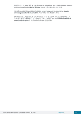 Inovações no Manejo dos Cafezais e Preparo do Café Capítulo 2 13
PREZOTTI, L. C.; BRAGANÇA, S. M. Acúmulo de massa seca, N, P e K em diferentes materiais
genéticos de café conilon. Coffee Science, Lavras, v. 8, n. 3, p. 284-294, 2013.
RONDÔNIA. SECRETARIA DE ESTADO DO DESENVOLVIMENTO AMBIENTAL. Boletim
climatológico de Rondônia, ano 2007. Porto Velho: SEDAM, 2010. 40 p.
SANTOS, H. G.; JACOMINE, P. K. T.; ANJOS, L. H. C.; OLIVEIRA, V. A.; LUMBRERAS, J. F.;
COELHO, M. R.; ALMEIDA, J. A.; CUNHA, T. J. F.; OLIVEIRA, J. B. de. Sistema brasileiro de
classificação de solos. 5. ed. Brasília: Embrapa, 2018. 353 p.
 