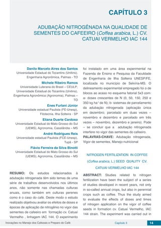 Inovações no Manejo dos Cafezais e Preparo do Café Capítulo 3 14
ADUBAÇÂO NITROGÊNADA NA QUALIDADE DE
SEMENTES DO CAFEEIRO (Coffea arabica, L.) CV.
CATUAI VERMELHO IAC 144
CAPÍTULO 3
Danilo Marcelo Aires dos Santos
Universidade Estadual do Tocantins (Unitins),
Engenharia Agronômica, Palmas - TO
Michele Ribeiro Ramos
Universidade Luterana do Brasil – CEULP;
Universidade Estadual do Tocantins (Unitins),
Engenharia Agronômica (Agronomia), Palmas –
TO
Enes Furlani Júnior
Universidade estadual Paulista (FE-Unesp),
Fitotecnia, Ilha Solteira - SP
Eliana Duarte Cardoso
Universidade Estadual do Mato Grosso do Sul
(UEMS), Agronomia, Cassilândia – MS
André Rodrigues Reis
Universidade estadual Paulista (FCE-Unesp),
Tupã - SP
Flávio Ferreira da Silva Binotti
Universidade Estadual do Mato Grosso do Sul
(UEMS), Agronomia, Cassilândia – MS
RESUMO: Os estudos relacionados à
adubação nitrogenada têm sido temas de uma
série de trabalhos desenvolvidos nos últimos
anos, não somente nas chamadas culturas
anuais, como também em culturas perenes
como é o caso do café. Deste modo o estudo
realizado objetivou avaliar os efeitos de doses e
épocas de aplicação de nitrogênio no vigor das
sementes de cafeeiro em formação cv. Catuaí
Vermelho , linhagem IAC 144. O experimento
foi instalado em uma área experimental na
Fazenda de Ensino e Pesquisa da Faculdade
de Engenharia de Ilha Solteira UNESP/FE,
localizada no município de Selvíria-MS. O
delineamento experimental empregado foi o de
blocos ao acaso no esquema fatorial 5x3 com:
a- doses crescentes de N (0, 50, 150, 250 e
350 kg ha-1
de N); b- sistemas de parcelamento
da adubação nitrogenada (aplicação única
em dezembro; parcelado em duas vezes –
novembro e dezembro e parcelado em três
vezes – novembro, dezembro e janeiro). Pode
– se concluir que a adubação nitrogenada
interfere no vigor das sementes do cafeeiro.
PALAVRAS-CHAVE: Adubação nitrogenada,
Vigor de sementes, Manejo nutricional
NITROGEN FERTILIZATION IN COFFEE
(Coffea arabica, L.) SEED QUALITY CV.
CATUAI VERMELHO IAC 144
ABSTRACT: Studies related to nitrogen
fertilization have been the subject of a series
of studies developed in recent years, not only
in so-called annual crops, but also in perennial
crops such as coffee. Thus the study aimed
to evaluate the effects of doses and times
of nitrogen application on the vigor of coffee
seeds in formation cv. Catuaí Vermelho, IAC
144 strain. The experiment was carried out in
 
