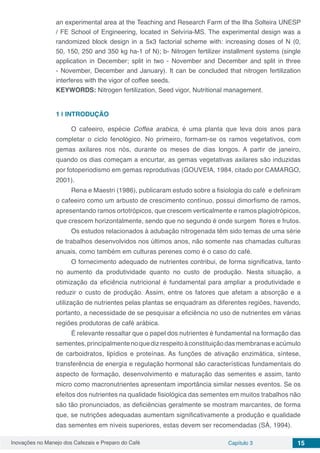 Inovações no Manejo dos Cafezais e Preparo do Café Capítulo 3 15
an experimental area at the Teaching and Research Farm of the Ilha Solteira UNESP
/ FE School of Engineering, located in Selvíria-MS. The experimental design was a
randomized block design in a 5x3 factorial scheme with: increasing doses of N (0,
50, 150, 250 and 350 kg ha-1 of N); b- Nitrogen fertilizer installment systems (single
application in December; split in two - November and December and split in three
- November, December and January). It can be concluded that nitrogen fertilization
interferes with the vigor of coffee seeds.
KEYWORDS: Nitrogen fertilization, Seed vigor, Nutritional management.
1 | 	INTRODUÇÃO
O cafeeiro, espécie Coffea arabica, é uma planta que leva dois anos para
completar o ciclo fenológico. No primeiro, formam-se os ramos vegetativos, com
gemas axilares nos nós, durante os meses de dias longos. A partir de janeiro,
quando os dias começam a encurtar, as gemas vegetativas axilares são induzidas
por fotoperiodismo em gemas reprodutivas (GOUVEIA, 1984, citado por CAMARGO,
2001).
Rena e Maestri (1986), publicaram estudo sobre a fisiologia do café e definiram
o cafeeiro como um arbusto de crescimento contínuo, possui dimorfismo de ramos,
apresentando ramos ortotrópicos, que crescem verticalmente e ramos plagiotrópicos,
que crescem horizontalmente, sendo que no segundo é onde surgem flores e frutos.
Os estudos relacionados à adubação nitrogenada têm sido temas de uma série
de trabalhos desenvolvidos nos últimos anos, não somente nas chamadas culturas
anuais, como também em culturas perenes como é o caso do café.
O fornecimento adequado de nutrientes contribui, de forma significativa, tanto
no aumento da produtividade quanto no custo de produção. Nesta situação, a
otimização da eficiência nutricional é fundamental para ampliar a produtividade e
reduzir o custo de produção. Assim, entre os fatores que afetam a absorção e a
utilização de nutrientes pelas plantas se enquadram as diferentes regiões, havendo,
portanto, a necessidade de se pesquisar a eficiência no uso de nutrientes em várias
regiões produtoras de café arábica.
É relevante ressaltar que o papel dos nutrientes é fundamental na formação das
sementes,principalmentenoquedizrespeitoàconstituiçãodasmembranaseacúmulo
de carboidratos, lipídios e proteínas. As funções de ativação enzimática, síntese,
transferência de energia e regulação hormonal são características fundamentais do
aspecto de formação, desenvolvimento e maturação das sementes e assim, tanto
micro como macronutrientes apresentam importância similar nesses eventos. Se os
efeitos dos nutrientes na qualidade fisiológica das sementes em muitos trabalhos não
são tão pronunciados, as deficiências geralmente se mostram marcantes, de forma
que, se nutrições adequadas aumentam significativamente a produção e qualidade
das sementes em níveis superiores, estas devem ser recomendadas (SÁ, 1994).
 