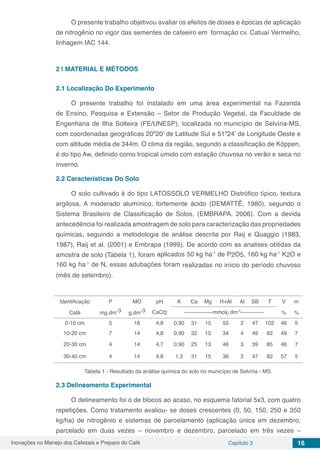 Inovações no Manejo dos Cafezais e Preparo do Café Capítulo 3 16
O presente trabalho objetivou avaliar os efeitos de doses e épocas de aplicação
de nitrogênio no vigor das sementes de cafeeiro em formação cv. Catuaí Vermelho,
linhagem IAC 144.
2 | 	MATERIAL E MÉTODOS
2.1	Localização Do Experimento
O presente trabalho foi instalado em uma área experimental na Fazenda
de Ensino, Pesquisa e Extensão – Setor de Produção Vegetal, da Faculdade de
Engenharia de Ilha Solteira (FE/UNESP), localizada no município de Selvíria-MS,
com coordenadas geográficas 20º20’ de Latitude Sul e 51º24’ de Longitude Oeste e
com altitude média de 344m. O clima da região, segundo a classificação de Köppen,
é do tipo Aw, definido como tropical úmido com estação chuvosa no verão e seca no
inverno.
2.2	Características Do Solo
O solo cultivado é do tipo LATOSSOLO VERMELHO Distrófico típico, textura
argilosa, A moderado alumínico, fortemente ácido (DEMATTÊ, 1980), segundo o
Sistema Brasileiro de Classificação de Solos, (EMBRAPA, 2006). Com a devida
antecedência foi realizada amostragem de solo para caracterização das propriedades
químicas, seguindo a metodologia de análise descrita por Raij e Quaggio (1983,
1987), Raij et al. (2001) e Embrapa (1999). De acordo com as analises obtidas da
amostra de solo (Tabela 1), foram aplicados 50 kg ha-1
de P2O5, 160 kg ha-1
K2O e
160 kg ha-1
de N, essas adubações foram realizadas no início do período chuvoso
(mês de setembro).
Identificação P MO pH K Ca Mg H+Al Al SB T V m
Café mg.dm-3 g.dm-3 CaCl2 ----------------mmolc dm-3
------------- % %
0-10 cm 5 18 4,8 0,90 31 15 55 2 47 102 46 5
10-20 cm 7 14 4,8 0,90 32 15 34 4 49 82 49 7
20-30 cm 4 14 4,7 0,90 25 13 46 3 39 85 46 7
30-40 cm 4 14 4,8 1,3 31 15 36 2 47 82 57 5
Tabela 1 - Resultado da análise química do solo no município de Selvíria - MS.
2.3	Delineamento Experimental
O delineamento foi o de blocos ao acaso, no esquema fatorial 5x3, com quatro
repetições. Como tratamento avaliou- se doses crescentes (0, 50, 150, 250 e 350
kg/ha) de nitrogênio e sistemas de parcelamento (aplicação única em dezembro,
parcelado em duas vezes – novembro e dezembro, parcelado em três vezes –
 