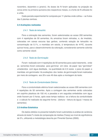Inovações no Manejo dos Cafezais e Preparo do Café Capítulo 3 17
novembro, dezembro e janeiro). As doses de N foram aplicadas na projeção da
coroa entre na primeira quinzena dos respectivos meses, e a fonte de N utilizada foi
a uréia.
Cada parcela experimental foi composta por 11 plantas onde colheu – se frutos
das 5 plantas centrais.
2.4	Avaliações realizadas
2.4.1	 Teste de tetrazólio
Para a coloração das sementes, foram selecionadas ao acaso 200 sementes
com 4 repetições de 50 sementes. As amostras foram retiradas, e, de imediato,
colocadas em caixas escuras tipo gerbox, contendo solução de tetrazólio na
concentração de 0,1%, e mantidas em estufa, à temperatura de 41oC, durante
quinze horas, para o desenvolvimento da coloração, considerando semente colorida
como semente viável.
2.4.2	 Teste de Germinação
Foram realizado com 4 repetições de 50 sementes para cada tratamento,  onde
as  sementes foram colocadas  para germinar  em rolos  de papel  tipo “germitest”
umedecidos  com água destilada,  na quantidade de 2,5 vezes  o peso do papel, e
mantidas em germinador As avaliações dos testes de germinação foram realizadas 
por meio de contagens  aos 20 e aos 40 dias após a montagem do teste.
2.4.3	 Teste de Condutividade Elétrica
Para a condutividade elétrica foram selecionadas ao acaso 200 sementes com
4 repetições de 50 sementes. Após a contagem das sementes serão colocadas
em copinho plasticos de 150 mL e pesadas e em seguidas embebidas com água
onde ficaram por 5 horas, após esse tempo realizou- se a leitura da condutividade
e o cálculo foi realizado da seguinte forma: ((leitura – leitura da água) / massa da
sementes)
2.5	Análise Estatística
Os dados obtidos no presente trabalho foram submetidos à análise de variância
através do teste F e teste de comparação de médias (Tukey) ao nível de significância
de 5%, utilizando a metodologia descrita por Pimentel Gomes (2000).
 