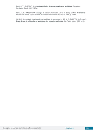 Inovações no Manejo dos Cafezais e Preparo do Café Capítulo 3 26
RAIJ, B. V.; QUAGGIO, J. A. Análise química de solos para fins de fertilidade. Campinas:
Fundação Cargill, 1987. 107 p.
RENA, A. B.; MAESTRI, M. Fisiologia do cafeeiro. In: RENA, A. B et al. (Eds.). Cultura do cafeeiro:
fatores que afetam a produtividade do cafeeiro. Piracicaba: POTAFÓS, 1986. p. 13-85.
SÁ, M. E. Importância da adubação na qualidade de sementes. In: SÁ, M. E.; BUZETTI, S. (Coords.).
Importância da adubação na qualidade dos produtos agrícolas. São Paulo: Ícone, 1994. p. 65.
 