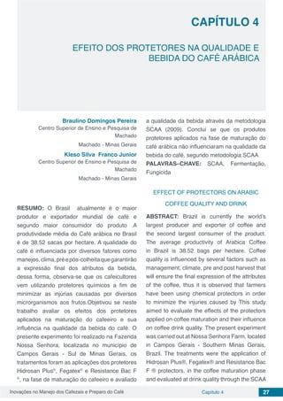Inovações no Manejo dos Cafezais e Preparo do Café Capítulo 4 27
EFEITO DOS PROTETORES NA QUALIDADE E
BEBIDA DO CAFÉ ARÁBICA
CAPÍTULO 4
Braulino Domingos Pereira
Centro Superior de Ensino e Pesquisa de
Machado
Machado - Minas Gerais
Kleso Silva Franco Junior
Centro Superior de Ensino e Pesquisa de
Machado
Machado - Minas Gerais
RESUMO: O Brasil atualmente é o maior
produtor e exportador mundial de café e
segundo maior consumidor do produto .A
produtividade média do Café arábica no Brasil
é de 38,52 sacas por hectare. A qualidade do
café é influenciada por diversos fatores como
manejos,clima,préepós-colheitaquegarantirão
a expressão final dos atributos da bebida,
dessa forma, observa-se que os cafeicultores
vem utilizando protetores químicos a fim de
minimizar as injúrias causadas por diversos
microrganismos aos frutos.Objetivou se neste
trabalho avaliar os efeitos dos protetores
aplicados na maturação do cafeeiro e sua
influência na qualidade da bebida do café. O
presente experimento foi realizado na Fazenda
Nossa Senhora, localizada no município de
Campos Gerais - Sul de Minas Gerais, os
tratamentos foram as aplicações dos protetores
Hidrosan Plus®
, Fegatex®
e Resistance Bac F
®
, na fase de maturação do cafeeiro e avaliado
a qualidade da bebida através da metodologia
SCAA (2009). Conclui se que os produtos
protetores aplicados na fase de maturação do
café arábica não influenciaram na qualidade da
bebida do café, segundo metodologia SCAA
PALAVRAS–CHAVE: SCAA, Fermentação,
Fungicida
EFFECT OF PROTECTORS ON ARABIC
COFFEE QUALITY AND DRINK
ABSTRACT: Brazil is currently the world’s
largest producer and exporter of coffee and
the second largest consumer of the product.
The average productivity of Arabica Coffee
in Brazil is 38.52 bags per hectare. Coffee
quality is influenced by several factors such as
management, climate, pre and post harvest that
will ensure the final expression of the attributes
of the coffee, thus it is observed that farmers
have been using chemical protectors in order
to minimize the injuries caused by This study
aimed to evaluate the effects of the protectors
applied on coffee maturation and their influence
on coffee drink quality. The present experiment
was carried out at Nossa Senhora Farm, located
in Campos Gerais - Southern Minas Gerais,
Brazil. The treatments were the application of
Hidrosan Plus®, Fegatex® and Resistance Bac
F ® protectors, in the coffee maturation phase
and evaluated at drink quality through the SCAA
 