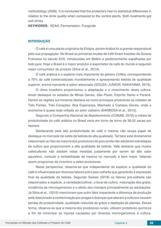 Inovações no Manejo dos Cafezais e Preparo do Café Capítulo 4 28
methodology (2009). It is concluded that the protectors had no statistical differences in
relation to the drink quality when compared to the control plants. Both treatments got
soft drinks.
KEYWORDS: SCAA, Fermentation, Fungicide
INTRODUÇÃO
O café é uma planta originária da Etiópia, porém Arábia foi a grande responsável
pela sua propagação. No Brasil as primeiras mudas de café foram trazidas da Guiana
Francesa no século XVII, introduzidas em Belém e posteriormente espalhadas por
todo país. Hoje o Brasil é o maior produtor e exportador de café do mundo e segundo
maior consumidor do produto (Silva et al., 2014).
O café arábica é a espécie mais importante do gênero Coffea, correspondendo
a 70% do café comercializado mundialmente e apresentando bebida de qualidade
superior, aroma marcante e sabor adocicado (SOUZA; JUNIOR; NAKAYAMA, 2019).
O clima brasileiro proporcionou a adaptação e o crescimento desta cultura,
tendo destaque os estados de Minas Gerais, São Paulo, Espírito Santo e Paraná.
Dentre as regiões sul mineiras destaca-se como principais produtoras as cidades de
Três Pontas, Três Corações, Boa Esperança, Machado e Campos Gerais, onde a
economia é quase toda voltada ao setor cafeeiro (BARBOSA et al., 2012).
Segundo a Companhia Nacional de Abastecimento (CONAB, 2018) a média de
produtividade do café arábica no Brasil varia em torno de torno de 38,52 sacas por
hectare.
Destacando pela alta produtividade de café o mesmo não ocupa papel de
destaque no mercado de cafés de bebida de alta qualidade. Tal fator está diretamente
relacionado ao fato da maioria dos produtores do país ainda não adotarem estratégias
de cultivo que proporcionem a alta qualidade da bebida. Vale destacar que muitos
cafeicultores não adotam estas medidas justamente por serem de alto valor
aquisitivo, contudo a rentabilidade da mesma no mercado é bem maior, faltando
assim programas de incentivo a estes produtores.
Nesta perspectiva, observa-se que independente da espécie a qualidade do
café é influenciada por diversos fatores pré e pós-colheita que garantirão a expressão
final da qualidade da bebida. Segundo Soares (2018) os fatores pré-colheita são
relacionados a espécie, a variedade/cultivar, o local de cultivo, maturação dos grãos,
incidência de microrganismos e o efeito dos manejos principalmente as adubações.
Já Silva et al., (2010) mencionam que outro fator impactante a diferença de produção
está relacionado a contaminação por pragas e doenças que atacam a cultura e causam
perdas de produtividade, qualidade reduzida de grãos e depleção de plantas. Dessa
forma, observa-se que a maioria dos produtores rurais, utilizam protetores químicos
a fim de minimizar as injúrias causadas por diversos microrganismos à cultura,
 