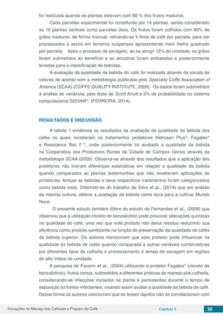 Inovações no Manejo dos Cafezais e Preparo do Café Capítulo 4 30
foi realizada quando as plantas estavam com 60 % dos frutos maduros.
Cada parcelas experimental foi constituída por 14 plantas, sendo considerado
as 10 plantas centrais como parcelas úteis. Os frutos foram colhidos com 80% de
grãos maduros, de forma manual, retirando-se 5 litros de café por parcela, para ser
processados e secos em terreiros suspensos apresentando meio metro quadrado
por parcela. Após o processo de secagem, ao se atingir 12% de umidade, os grãos
foram submetidos ao benefício e as amostras foram embaladas e posteriormente
levadas para a classificação de bebidas..
A avaliação da qualidade da bebida do café foi realizada através da escala de
valores de acordo com a metodologia publicada pelo Specialty Coffe Association of
America (SCAA) (COFFE QUALITY INSTITUTE, 2009). Os dados foram submetidos
à análise de variância, pelo teste de Scott Knott a 5% de probabilidade no sistema
computacional SISVAR®
, (FERREIRA, 2014).
RESULTADOS E DISCUSSÃO
A tabela 1 evidência os resultados da avaliação da qualidade da bebida dos
cafés os quais receberam os tratamentos protetores Hidrosan Plus®
, Fegatex®
e Resistance Bac F ®
, onde posteriormente foi avaliado a qualidade da bebida
na Cooperativa dos Produtores Rurais da Cidade de Campos Gerais através da
metodologia SCAA (2009). Observa-se através dos resultados que a aplicação dos
protetores não tiveram diferenças estatísticas em relação a qualidade da bebida
quando comparados as plantas testemunhas que não receberam aplicações de
protetores. Ambas as bebidas e seus respectivos tratamentos foram categorizados
como bebida mole. Diferindo-se do trabalho de Silva et al., (2014) que em análise
da mesma cultura, obteve a avaliação da bebida como dura para a cultivar Mundo
Novo.
	 O presente estudo também difere do estudo de Fernandes et al., (2008) que
observou que a utilização cloreto de benzalcônio pode provocar alterações químicas
na qualidade do café, uma vez que este produto não deixa resíduo reduzindo sua
eficiência como produto sanitizante na função de preservação da qualidade de cafés
de bebida superior. Os autores mencionam que este protetor pode influenciar na
qualidade da bebida de cafés quando comparada a outras variáveis combinatórias
por diferentes tipos de colheita e processamento e tempo de secagem em regiões
de alto índice de umidade.
A pesquisa de Favarin et al., (2004) utilizando o protetor Fegatex®
(cloreto de
benzalcônio), frutos cereja, submetidos a diferentes práticas de manejo pós-colheita,
considerando-se infecções iniciadas na planta e persistentes durante o tempo de
exposição às fontes infectantes, visando assim avaliar a qualidade da bebida de café.
Dessa forma os autores concluíram que os testes rápidos não se correlacionam com
 