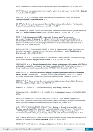 Inovações no Manejo dos Cafezais e Preparo do Café Capítulo 4 32
www.coffeeinstitute.org/resources/scaa-standards-and-protocols, Acesso em: 02 de julho 2019.
COMPRI, L. et al. Microorganisms diversity in coffee grown close to the Lake Furnas. Coffee Science,
v. 11, n. 2, p. 285-289, 2016.
CLIFFORD, M. N. (Ed.). Coffee: botany, biochemistry and production of beans and beverage.
Springer Science & Business Media, 2012.
DE CARVALHO, V.L et al. Alternatives of Control of Dawn Crop and Crop Mole in Pre-Harvest in
Peasant Fruit. Agricultural Sciences, v. 10, n. 01, p. 17, 2019
DE MENDONÇA, Rodolfo Ferreira et al. Abordagem sobre a bienalidade de produção em plantas de
café. 2011. Enciclopédia Biosfera, Centro Científico Conhecer - Goiânia, vol.7, N.13; 2011.
DIAS, A. Teste do resistance BAC-F no controle de bacteriose (Pseudomonas
seryngae pvGarcae) do cafeeiro. 2014. Disponível em: http://www.sbicafe.ufv.br/bitstream/
handle/123456789/7702/Teste%20do%20Resistance%20BAC-F%20no%20controle%20de%20
bacteriose%20-Pseudomonas%20seryngae%20pvGarcae-%20do%20cafeeiro.pdf?sequence=1.
Acesso em 10 de Agosto de 2019.
DULSAT-SERRA, N; QUINTANILLA-CASAS, B; VICHI, S. Volatile thiols in coffee: A review on their
formation, degradation, assessment and influence on coffee 2sensory quality. Food Research
International, v. 89, p. 982-988, 2016.
FAVARIN, J. L. et al. Qualidade da bebida de café de frutos cereja submetidos a diferentes manejos
pós-colheita. Pesquisa agropecuaria brasileira, v. 39, n. 2, p. 187-192, 2004.
FERNANDES, M. et al. Características químicas sobre a qualidade de cultivares de café (Coffea
arábica L.) sem defeito com uso de cloreto de benzalcônio. 2008. Trabalho apresentado no 34º
Congresso Brasileiro de Pesquisas Cafeeiras. CBPC (34.: 2008: Caxambu, MG) - Anais .
FERNANDES, N.T. Incidência e controle de populações fúngicas associados à qualidade de
bebida de café (Coffea arabica L.) na região da Zona da Mata de Minas Gerais. 2000. Tese de
doutorado. Programa de PósGraduação em Fitotecnia Universidade Federal de Viçosa, 2000.
FERREIRA, D. F. Sisvar: um guia dos seus procedimentos de comparações múltiplas Bootstrap.
Ciência e Agrotecnologia, v. 38, n. 2. p. 109-112, 2014.
FLAMENT, I; YVONNE B. T. Coffee flavor chemistry. John Wiley & Sons, 2002.
GUIMARÃES, R. J.; MENDES, A. N. G.; SOUZA, C. A. S. Cafeicultura. Lavras: UFLA/FAEPE, 2002.
317 p.
INSTITUTO BRASILEIRO DE GEOGRAFIA E ESTATÍSTICA - IBGE. Censo Agropecuário.
IBGE,2017. Resultados Preliminares. Disponível em: <https://censoagro2017.ibge.gov.br/templates/
censo_agro/resultadosagro/estabelecimentos.ht ml>. Acesso em: 26 ago. 2019
IAC – INSTITUTO AGRONÔMICO DE CAMPINAS - Cultivares de café desenvolvidas pelo
Instituto agronômico (IAC) e registradas no Ministério da Agricultura Pecuária e Abastecimento
– MAPA (Registro Nacional de Cultivares - RNC). Disponível em: http://www.iac.sp.gov.br/
areasdepesquisa/cafe/tabela_rnc_cultivares_cafe_iac.pdf. (s/d). Acesso em 15 de junho de 2019.
LEE, L.W et al. Modulation of coffee aroma via the fermentation of green coffee beans with Rhizopus
oligosporus: I. Green coffee. Food chemistry, v. 211, p. 916-924, 2016.
LOPES, P. R et al. Produção de café agroecológico no sul de Minas Gerais: sistemas alternativos à
 